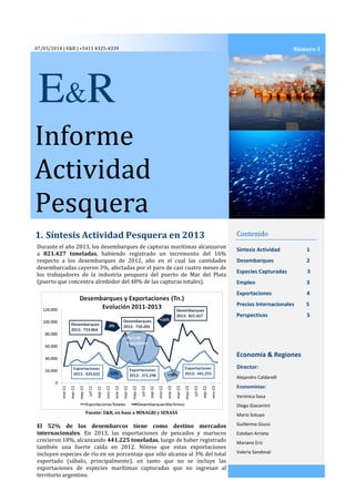 07/03/2014 | E&R | +5411 4325-4339

Número 1

E&R
Informe
Actividad
Pesquera
1. Síntesis Actividad Pesquera en 2013
Durante el año 2013, los desembarques de capturas marítimas alcanzaron
a 821.427 toneladas, habiendo registrado un incremento del 16%
respecto a los desembarques de 2012, año en el cual las cantidades
desembarcadas cayeron 3%, afectadas por el paro de casi cuatro meses de
los trabajadores de la industria pesquera del puerto de Mar del Plata
(puerto que concentra alrededor del 48% de las capturas totales).

Contenido
Síntesis Actividad

1

Desembarques

2

Especies Capturadas

3

Empleo

3

Exportaciones

4

Precios Internacionales

5

Perspectivas

5

Economía & Regiones
Director:
Alejandro Caldarelli

Economistas:
Verónica Sosa
Diego Giacomini
Fuente: E&R, en base a MINAGRI y SENASA

El 52% de los desembarcos tiene como destino mercados
internacionales. En 2013, las exportaciones de pescados y mariscos
crecieron 18%, alcanzando 441.225 toneladas, luego de haber registrado
también una fuerte caída en 2012. Nótese que estas exportaciones
incluyen especies de río en un porcentaje que sólo alcanza al 3% del total
exportado (sábalo, principalmente), en tanto que no se incluye las
exportaciones de especies marítimas capturadas que no ingresan al
territorio argentino.

Mario Sotuyo
Guillermo Giussi
Esteban Arrieta
Mariano Eriz
Valeria Sandoval

 