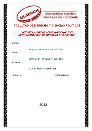 FACULTAD DE DERECHO Y CIENCIAS POLITICAS

         “AÑO DE LA INTEGRACIÓN NACIONAL Y EL
        RECONOCIMIENTO DE NUESTRA DIVERSIDAD “


CURSO:


               DERECHO INTERNACIONAL PÚBLICO
TEMA:


               INFORME Nº 1/95 CASO: 11.006 – PERU
ALUMNA:


              ALVA ZAVALETA LUCIANA LIZ


CICLO: XI.                               TURNO NOCHE




                         2012
 