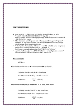 VIII. BIBLIOGRAFIA
 FAOSTAT,2011. Disponible en: http://faostat3.fao.org/download/FB/FBS/S
 Verdini R, 2014. ANÁLISIS DE ALIMENTOS disponible en
http://www.fbioyf.unr.edu.ar/evirtual/pluginfile.php/108907/mod_resource/content/1/20
14-FARINACEOS-LA.pdf
 Ideas de negocios rentables para invertir, trabajar y ganar dinero, granos “popeados”
disponible en, http://lanuevaeconomia.com/ideas-de-negocios-rentables-para-invertir-
trabajar-y-ganar-dinero-granos-popeados.html
 Ochoa C, 2012. “Formulación, elaboración y control de calidad de barras energéticas a
base demiel y avena para la empresa apicare”. disponible en
http://dspace.espoch.edu.ec/bitstream/123456789/2577/1/56T00345.pdf
 Aparicio. W, Tello A, Quispe A. 2006. “Introducción a la tecnología de los alimentos”.
Edición representaciones offset continental S.R.L. puno - Perú.
IX. ANEXOS
ANEXSO 1.
Proceso de determinación del Rendimiento en los fideos ala huevo.
Cantidad de materia prima: 240 de la masa fresca
Peso del producto final: 239 kg de los fideos al huevo
Rendimiento:
239×100
240
= 99.58%
Proceso de determinación del rendimiento en los fideos de espinaca
Cantidad de materia prima: 289 kg de la masa fresca
Peso del producto final: 199 kg de los fideos al huevo
Rendimiento:
199×100
289
= 68.85%
 