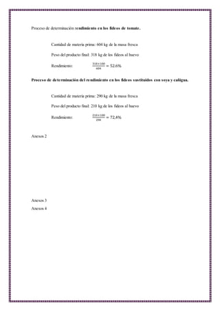 Proceso de determinación rendimiento en los fideos de tomate.
Cantidad de materia prima: 604 kg de la masa fresca
Peso del producto final: 318 kg de los fideos al huevo
Rendimiento:
318×100
604
= 52.6%
Proceso de determinación del rendimiento en los fideos sustituidos con soya y cañigua.
Cantidad de materia prima: 290 kg de la masa fresca
Peso del producto final: 210 kg de los fideos al huevo
Rendimiento:
210×100
290
= 72,4%
Anexos 2
Anexos 3
Anexos 4
 