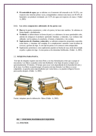  El contenido de agua, que se adiciona en el momento del amasado es de 18-25%, con
respecto a las materias primas secas,consiguiéndose entonces una masa con 30-32% de
humedad y un producto terminado con 12.5% de agua con respecto a la masa. ( Falder
A, 2003).
2.1.2. Los otros componentes adicionales de las pastas son:
 Huevo: le aporta consistencia y color a la pasta y la hace más nutritiva. Se adiciona en
forma líquida o deshidratada.
 Verduras: se deben triturar en forma de puré y se adicionan a la masa aportándole color,
además de enriquecer el producto aportando vitaminas y minerales. Las verduras más
utilizadas son la espinaca, la zanahoria, el tomate, el pimentón, y las acelgas.
 Suplementos de vitaminas y minerales: se adiciona compuestos preparados especiales
como hierro, y vitaminas del complejo B o complementos naturales como levadura de
cerveza y germen de trigo. A este tipo de pastas se le conocen como enriquecidas.
 Suplementos proteínicos: estos suplementos pueden ser harina de soya, leche descremada
en polvo o gluten de trigo. A estas pastas se les denomina fortificadas. (Falder A, 2003).
2.2. MÁQUINA PARAPASTA.
Este tipo de máquina requiere una masa firme y no muy húmeda para evitar que se pegue al
mecanismo. Los fideos se pueden cortar más fácilmente si las hojas de pasta se dejan secar
aproximadamente 10 minutos. El tiempo para secar varía dependiendo de la humedad del aire y
de la masa. Los fideos se pueden pegar si la pasta está muy húmeda. Los fideos se secan
colgándolos en ganchos para ropa de plástico por varias horas, o se pueden refrigerar frescos
para usarlos después. (Falder A, 2003).
Fuente: máquinas para la elaboración fideos (Falder A, 2003).
III. INSUMOS, MATERIALES YEQUIPOS.
3.1. INSUMOS
 