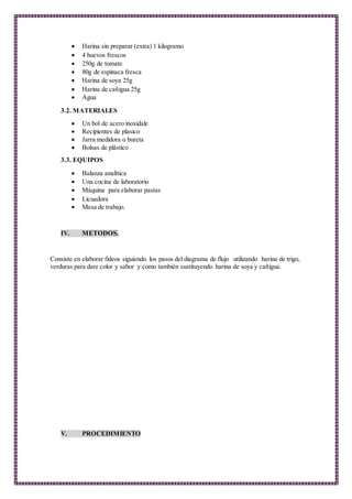  Harina sin preparar (extra) 1 kilogramo
 4 huevos frescos
 250g de tomate
 80g de espinaca fresca
 Harina de soya 25g
 Harina de cañigua 25g
 Agua
3.2. MATERIALES
 Un bol de acero inoxidale
 Recipientes de plasico
 Jarra medidora o bureta
 Bolsas de plástico
3.3. EQUIPOS
 Balanza analítica
 Una cocina de laboratorio
 Máquina para elaborar pastas
 Licuadora
 Mesa de trabajo.
IV. METODOS.
Consiste en elaborar fideos siguiendo los pasos del diagrama de flujo utilizando harina de trigo,
verduras para dare color y sabor y como también sustituyendo harina de soya y cañigua.
V. PROCEDIMIENTO
 