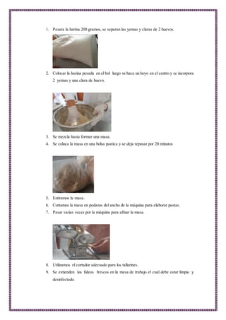 1. Pesara la harina 200 gramos, se separan las yemas y claras de 2 huevos.
2. Colocar la harina pesada en el bol largo se hace un hoyo en el centro y se incorpora
2 yemas y una clara de huevo.
3. Se mezcla hasta formar una masa.
4. Se coloca la masa en una bolsa pastica y se deja reposar por 20 minutos
5. Estiramos la masa.
6. Cortamos la masa en pedazos del ancho de la máquina para elaborar pastas.
7. Pasar varias veces por la máquina para afinar la masa.
8. Utilizamos el cortador adecuado para los tallarines.
9. Se extienden los fideos frescos en la mesa de trabajo el cual debe estar limpio y
desinfectado.
 