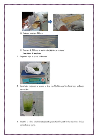 10. Dejamos secar por 24 horas
11. Después de 24 horas se recogen los fideos y se envasan.
Los fideos de espinaca
1. En primer lugar se pesan los insumos.
2. Las e hojas espinacas se lavan y se licua con 50ml de agua bien hasta tener un líquido
homogéneo.
3. En el bol se coloca la harina se hace un hoyo en elcentro y se le hecha la espinaca licuada
y una clara de huevo.
 