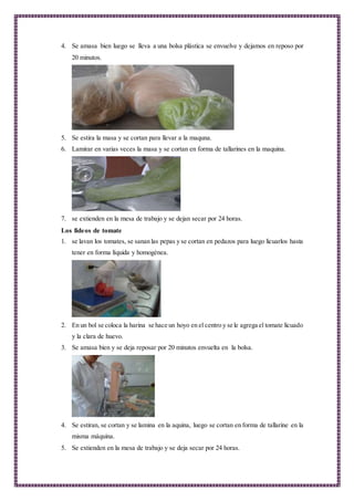 4. Se amasa bien luego se lleva a una bolsa plástica se envuelve y dejamos en reposo por
20 minutos.
5. Se estira la masa y se cortan para llevar a la maquna.
6. Lamirar en varias veces la masa y se cortan en forma de tallarines en la maquina.
7. se extienden en la mesa de trabajo y se dejan secar por 24 horas.
Los fideos de tomate
1. se lavan los tomates, se sanan las pepas y se cortan en pedazos para luego licuarlos hasta
tener en forma líquida y homogénea.
2. En un bol se coloca la harina se hace un hoyo en el centro y se le agrega el tomate licuado
y la clara de huevo.
3. Se amasa bien y se deja reposar por 20 minutos envuelta en la bolsa.
4. Se estiran, se cortan y se lamina en la aquina, luego se cortan en forma de tallarine en la
misma máquina.
5. Se extienden en la mesa de trabajo y se deja secar por 24 horas.
 