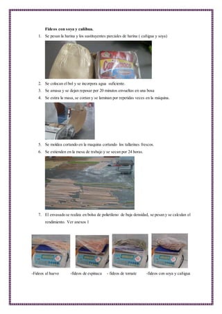 Fideos con soya y cañihua.
1. Se pesan la harina y los sustituyentes parciales de harina ( cañigua y soya)
2. Se colocan el bol y se incorpora agua suficiente.
3. Se amasa y se dejan reposar por 20 minutos envueltas en una bosa
4. Se estira la masa, se cortan y se laminan por repetidas veces en la máquina.
5. Se moldea cortando en la maquina cortando los tallarines frescos.
6. Se extienden en la mesa de trabajo y se secan por 24 horas.
7. El envasado se realiza en bolsa de polietileno de baja densidad, se pesan y se calculan el
rendimiento. Ver anexos 1
-Fideos al huevo -fideos de espinaca - fideos de tomate -fideos con soya y cañigua
 