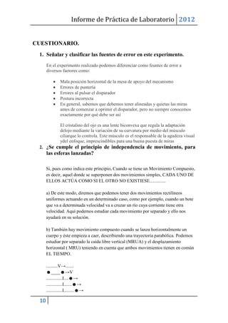 Informe de Práctica de Laboratorio 2012


CUESTIONARIO.
 1. Señalar y clasificar las fuentes de error en este experimento.
      En el experimento realizado podemos diferenciar como feuntes de error a
      diversos factores como:

               Mala posición horizontal de la mesa de apoyo del mecanismo
               Errores de puntería
               Errores al pulsar el disparador
               Postura incorrecta
               En general, sabemos que debemos tener alineadas y quietas las miras
               antes de comenzar a oprimir el disparador, pero no siempre conocemos
               exactamente por qué debe ser así

               El cristalino del ojo es una lente biconvexa que regula la adaptación
               delojo mediante la variación de su curvatura por medio del músculo
               ciliarque lo controla. Este músculo es el responsable de la agudeza visual
               ydel enfoque, imprescindibles para una buena puesta de miras
 2. ¿Se cumple el principio de independencia de movimiento, para
      las esferas lanzadas?

      Si, pues como indica este principio, Cuando se tiene un Movimiento Compuesto,
      es decir, aquel donde se superponen dos movimientos simples, CADA UNO DE
      ELLOS ACTÚA COMO SI EL OTRO NO EXISTIESE..............

      a) De este modo, diremos que podemos tener dos movimientos rectilíneos
      uniformes actuando en un determinado caso, como por ejemplo, cuando un bote
      que va a determinada velocidad va a cruzar un río cuya corriente tiene otra
      velocidad. Aquí podemos estudiar cada movimiento por separado y ello nos
      ayudará en su solución.

      b) También hay movimiento compuesto cuando se lanza horizontalmente un
      cuerpo y éste empieza a caer, describiendo una trayectoria parabólica. Podemos
      estudiar por separado la caída libre vertical (MRUA) y el desplazamiento
      horizontal ( MRU) teniendo en cuenta que ambos movimientos tienen en común
      EL TIEMPO.

      ..........V→.......
      ☻____☻→V
      ..............I....☻→
      ..............I.......☻→
      ..............I.........☻→

 10
 