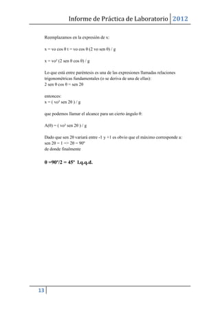 Informe de Práctica de Laboratorio 2012

     Reemplazamos en la expresión de x:

     x = vo cos θ t = vo cos θ (2 vo sen θ) / g

     x = vo² (2 sen θ cos θ) / g

     Lo que está entre paréntesis es una de las expresiones llamadas relaciones
     trigonométricas fundamentales (o se deriva de una de ellas):
     2 sen θ cos θ = sen 2θ

     entonces:
     x = ( vo² sen 2θ ) / g

     que podemos llamar el alcance para un cierto ángulo θ:

     A(θ) = ( vo² sen 2θ ) / g

     Dado que sen 2θ variará entre -1 y +1 es obvio que el máximo corresponde a:
     sen 2θ = 1 => 2θ = 90º
     de donde finalmente


     θ =90º/2 = 45º l.q.q.d.




13
 