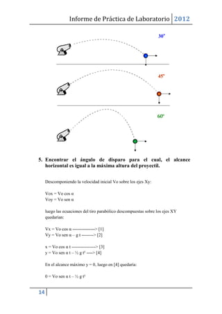 Informe de Práctica de Laboratorio 2012




5. Encontrar el ángulo de disparo para el cual, el alcance
   horizontal es igual a la máxima altura del proyectil.


     Descomponiendo la velocidad inicial Vo sobre los ejes Xy:

     Vox = Vo cos α
     Voy = Vo sen α

     luego las ecuaciones del tiro parabólico descompuestas sobre los ejes XY
     quedarían:

     Vx = Vo cos α ---------------> [1]
     Vy = Vo sen α – g t --------> [2]

     x = Vo cos α t ----------------> [3]
     y = Vo sen α t – ½ g t² ----> [4]

     En el alcance máximo y = 0, luego en [4] quedaría:

     0 = Vo sen α t – ½ g t²


14
 