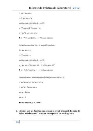Informe de Práctica de Laboratorio 2012
     ½ g t = Vo sen α

     t = 2 Vo sen α / g

     sustituyendo este valor de t en [3]:

     x =Vo cos α (2 Vo sen α / g)

     x = Vo² 2 sen α cos α / g

     ► x = Vo² sen (2α) /g ----> Alcance máximo


     En la altura máxima Vy = 0, luego [2] quedaría:

     0 = Vo sen α – g t

     t = Vo sen α / g

     sustituyendo este valor de t en [4]:

     y = Vo sen α (Vo sen α /g) – ½ g (Vo sen α /g)²

     ► y = ½ Vo² sen²α/g -------> Altura máxima


     Cuando la altura máxima sea igual al alcance máximo y = x:

     ½ Vo² sen²α/g = Vo² sen (2α) /g

     ½ sen²α = 2 sen α cos α

     sen α = 4 cos α

     tan α = 4

     ► α = arctan(4) = 75,96º


6. ¿Cuáles son las fuerzas que actúan sobre el proyectil después de
     haber sido lanzado?, muestre su respuesta en un diagrama


15
 