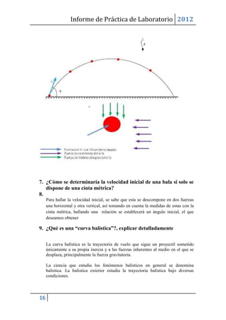Informe de Práctica de Laboratorio 2012




7. ¿Cómo se determinaría la velocidad inicial de una bala si solo se
   dispone de una cinta métrica?
8.
     Para hallar la velocidad inicial, se sabe que esta se descompone en dos fuerzas
     una horizontal y otra vertical, así tomando en cuenta la medidas de estas con la
     cinta métrica, hallando una relación se establecerá un ángulo inicial, el que
     deseamos obtener

9. ¿Qué es una “curva balística”?, explicar detalladamente

     La curva balística es la trayectoria de vuelo que sigue un proyectil sometido
     únicamente a su propia inercia y a las fuerzas inherentes al medio en el que se
     desplaza, principalmente la fuerza gravitatoria.

     La ciencia que estudia los fenómenos balísticos en general se denomina
     balística. La balistica exterior estudia la trayectoria balística bajo diversas
     condiciones.



16
 