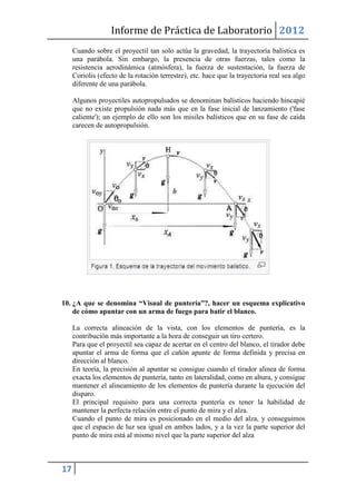Informe de Práctica de Laboratorio 2012
     Cuando sobre el proyectil tan solo actúa la gravedad, la trayectoría balística es
     una parábola. Sin embargo, la presencia de otras fuerzas, tales como la
     resistencia aerodinámica (atmósfera), la fuerza de sustentación, la fuerza de
     Coriolis (efecto de la rotación terrestre), etc. hace que la trayectoria real sea algo
     diferente de una parábola.

     Algunos proyectiles autopropulsados se denominan balísticos haciendo hincapié
     que no existe propulsión nada más que en la fase inicial de lanzamiento ('fase
     caliente'); un ejemplo de ello son los misiles balísticos que en su fase de caída
     carecen de autopropulsión.




10. ¿A que se denomina “Visual de puntería”?, hacer un esquema explicativo
    de cómo apuntar con un arma de fuego para batir el blanco.

     La correcta alineación de la vista, con los elementos de puntería, es la
     contribución más importante a la hora de conseguir un tiro certero.
     Para que el proyectil sea capaz de acertar en el centro del blanco, el tirador debe
     apuntar el arma de forma que el cañón apunte de forma definida y precisa en
     dirección al blanco.
     En teoría, la precisión al apuntar se consigue cuando el tirador alinea de forma
     exacta los elementos de puntería, tanto en lateralidad, como en altura, y consigue
     mantener el alineamiento de los elementos de puntería durante la ejecución del
     disparo.
     El principal requisito para una correcta puntería es tener la habilidad de
     mantener la perfecta relación entre el punto de mira y el alza.
     Cuando el punto de mira es posicionado en el medio del alza, y conseguimos
     que el espacio de luz sea igual en ambos lados, y a la vez la parte superior del
     punto de mira está al mismo nivel que la parte superior del alza



17
 