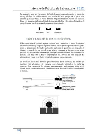 Informe de Práctica de Laboratorio 2012
     Es necesario tener en claramente definida la estrecha relación entre el punto de
     mira y el alza. La visión normal es a través del alza ya que es la parte más
     cercana, y enfocar hacía el punto de mira. Algunos tiradores pueden ser capaces
     de de ver únicamente bien enfocada la muesca del alza, y los otros elementos, el
     punto de mira, puede aparecer ligeramente desenfocado.




     Si los elementos de puntería a pesar de estar bien cuadrados, el punto de mira se
     encuentra centrado y su parte superior rasante con la parte superior del alza, pero
     estos se encuentran desviados del centro del área de puntería con respecto al
     blanco, ya sea de forma lateral o por altura, entonces se incurre en un error
     paralelo. El tirador debe conocer que este tipo de desviación de los elementos de
     puntería con respecto al blanco incrementan los errores de tipo angular. El
     alineamiento visual es el factor principal para una buena puntería.

     La precisión en un tiro depende principalmente de la habilidad del tirador en
     mantener los elementos de puntería correctamente alineados. A parte de
     mantener los elementos de puntería correctamente posicionados entre si el
     tirador ha de saber alinear estos y mantenerlos en posición correcta con respecto
     al blanco.




18
 