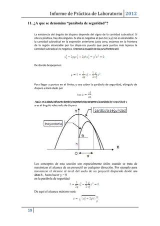 Informe de Práctica de Laboratorio 2012
11. ¿A que se denomina “parábola de seguridad”?

     La existencia del ángulo de disparo depende del signo de la cantidad subradical. Si
     ella es positiva, hay dos ángulos. Si ella es negativa el pun-to ( x,y) no es alcanzable. Si
     la cantidad subradical en la expresión anteriores justo cero, estamos en la frontera
     de la región alcanzable por los dispa-ros puesto que para puntos más lejanos la
     cantidad subradical es negativa. Entonces la ecuación de esa curva frontera será




     De donde despejamos:




     Para llegar a puntos en el límite, o sea sobre la parábola de seguridad, elángulo de
     disparo estará dado por



     Aquí, x es la abscisa del punto donde la trayectoria toca tangente a la parábola de seguridad y
     α es el ángulo adecuado de disparo




     Los conceptos de esta sección son especialmente útiles cuando se trata de
     maximizar el alcance de un proyectil en cualquier dirección. Por ejemplo para
     maximizar el alcance al nivel del suelo de un proyectil disparado desde una
     altura h , basta hacer y = 0
     en la parábola de seguridad



     De aquí el alcance máximo será:




19
 