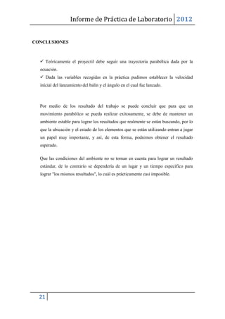Informe de Práctica de Laboratorio 2012


CONCLUSIONES



   Teóricamente el proyectil debe seguir una trayectoria parabólica dada por la
  ecuación.
   Dada las variables recogidas en la práctica pudimos establecer la velocidad
  inicial del lanzamiento del balín y el ángulo en el cual fue lanzado.



  Por medio de los resultado del trabajo se puede concluir que para que un
  movimiento parabólico se pueda realizar exitosamente, se debe de mantener un
  ambiente estable para lograr los resultados que realmente se están buscando, por lo
  que la ubicación y el estado de los elementos que se están utilizando entran a jugar
  un papel muy importante, y así, de esta forma, podremos obtener el resultado
  esperado.

  Que las condiciones del ambiente no se toman en cuenta para lograr un resultado
  estándar, de lo contrario se dependería de un lugar y un tiempo especifico para
  lograr "los mismos resultados", lo cuál es prácticamente casi imposible.




  21
 