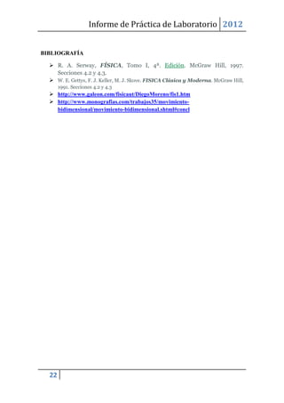 Informe de Práctica de Laboratorio 2012


BIBLIOGRAFÍA

   R. A. Serway, FÍSICA, Tomo I, 4ª. Edición. McGraw Hill, 1997.
    Secciones 4.2 y 4.3.
   W. E. Gettys, F. J. Keller, M. J. Skove. FISICA Clásica y Moderna. McGraw Hill,
       1991. Secciones 4.2 y 4.3
   http://www.galeon.com/fisicaut/DiegoMoreno/fis1.htm
   http://www.monografias.com/trabajos35/movimiento-
    bidimensional/movimiento-bidimensional.shtml#concl




  22
 