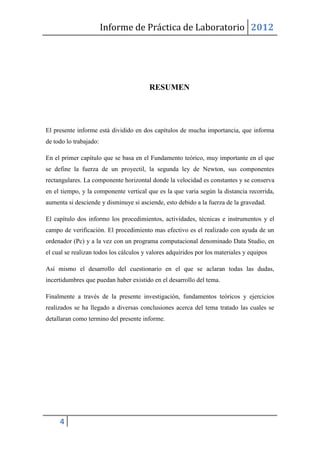 Informe de Práctica de Laboratorio 2012




                                         RESUMEN




El presente informe está dividido en dos capítulos de mucha importancia, que informa
de todo lo trabajado:

En el primer capítulo que se basa en el Fundamento teórico, muy importante en el que
se define la fuerza de un proyectil, la segunda ley de Newton, sus componentes
rectangulares. La componente horizontal donde la velocidad es constantes y se conserva
en el tiempo, y la componente vertical que es la que varia según la distancia recorrida,
aumenta si desciende y disminuye si asciende, esto debido a la fuerza de la gravedad.

El capítulo dos informo los procedimientos, actividades, técnicas e instrumentos y el
campo de verificación. El procedimiento mas efectivo es el realizado con ayuda de un
ordenador (Pc) y a la vez con un programa computacional denominado Data Studio, en
el cual se realizan todos los cálculos y valores adquiridos por los materiales y equipos

Así mismo el desarrollo del cuestionario en el que se aclaran todas las dudas,
incertidumbres que puedan haber existido en el desarrollo del tema.

Finalmente a través de la presente investigación, fundamentos teóricos y ejercicios
realizados se ha llegado a diversas conclusiones acerca del tema tratado las cuales se
detallaran como termino del presente informe.




     4
 