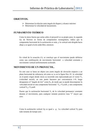 Informe de Práctica de Laboratorio 2012


OBJETIVOS.
          Determinar la relación entre ángulo de disparo y alcance máximo
          Determinar la velocidad de lanzamiento.


FUNDAMENTO TEÓRICO
      Como la única fuerza que actúa sobre el proyectil es su propio peso, la segunda
      ley de Newton en forma de componentes rectangulares, indica que la
      componente horizontal de la aceleración es nula, y la vertical está dirigida hacia
      abajo y es igual a la de caída libre, entonces:




      En virtud de la ecuación (1), se concluye que el movimiento puede definirse
      como una combinación de movimiento horizontal a velocidad constante y
      movimiento vertical uniformemente acelerado.

MOVIMIENTO DE UN PROYECTIL.
      En este caso se lanza un objeto con cierto ángulo de elevación respecto a un
      plano horizontal de referencia, tal como se ve en la figura Nro. 01. la velocidad
      en el punto origen donde inicia su recorrido esta representada por el vector Vo
      (velocidad inicial), en este punto hacemos por conveniencia t=0, luego
      designamos el “ángulo de tiro” como θo, de modo que se puede descomponer la
      velocidad inicial en una componente horizontal Vox=Vocosθ, y una componente
      vertical Voy=Vosenθ.

      Puesto que la aceleración horizontal Vx de la velocidad permanece constante
      durante el movimiento, para cualquier instante posterior ósea “t” mayor que
      cero.




      Como la aceleración vertical Ay es igual a –g . La velocidad vertical Vy para
      todo instante de tiempo será :




  5
 