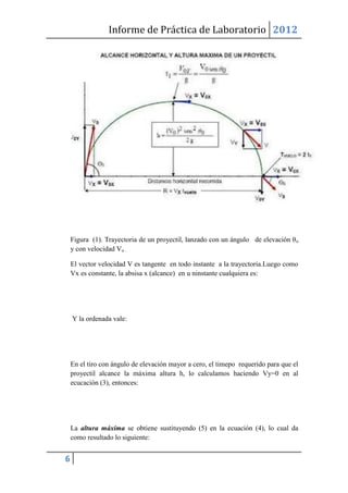Informe de Práctica de Laboratorio 2012




    Figura (1). Trayectoria de un proyectil, lanzado con un ángulo de elevación θ o
    y con velocidad Vo .

    El vector velocidad V es tangente en todo instante a la trayectoria.Luego como
    Vx es constante, la absisa x (alcance) en u ninstante cualquiera es:




    Y la ordenada vale:




    En el tiro con ángulo de elevación mayor a cero, el timepo requerido para que el
    proyectil alcance la máxima altura h, lo calculamos haciendo Vy=0 en al
    ecucación (3), entonces:




    La altura máxima se obtiene sustituyendo (5) en la ecuación (4), lo cual da
    como resultado lo siguiente:


6
 