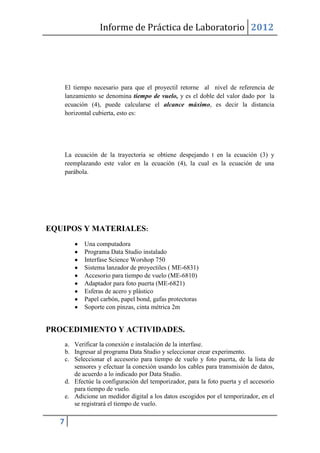 Informe de Práctica de Laboratorio 2012




      El tiempo necesario para que el proyectil retorne al nivel de referencia de
      lanzamiento se denomina tiempo de vuelo, y es el doble del valor dado por la
      ecuación (4), puede calcularse el alcance máximo, es decir la distancia
      horizontal cubierta, esto es:




      La ecuación de la trayectoria se obtiene despejando t en la ecuación (3) y
      reemplazando este valor en la ecuación (4), la cual es la ecuación de una
      parábola.




EQUIPOS Y MATERIALES:
             Una computadora
             Programa Data Studio instalado
             Interfase Science Worshop 750
             Sistema lanzador de proyectiles ( ME-6831)
             Accesorio para tiempo de vuelo (ME-6810)
             Adaptador para foto puerta (ME-6821)
             Esferas de acero y plástico
             Papel carbón, papel bond, gafas protectoras
             Soporte con pinzas, cinta métrica 2m


PROCEDIMIENTO Y ACTIVIDADES.
      a. Verificar la conexión e instalación de la interfase.
      b. Ingresar al programa Data Studio y seleccionar crear experimento.
      c. Seleccionar el accesorio para tiempo de vuelo y foto puerta, de la lista de
         sensores y efectuar la conexión usando los cables para transmisión de datos,
         de acuerdo a lo indicado por Data Studio.
      d. Efectúe la configuración del temporizador, para la foto puerta y el accesorio
         para tiempo de vuelo.
      e. Adicione un medidor digital a los datos escogidos por el temporizador, en el
         se registrará el tiempo de vuelo.

  7
 