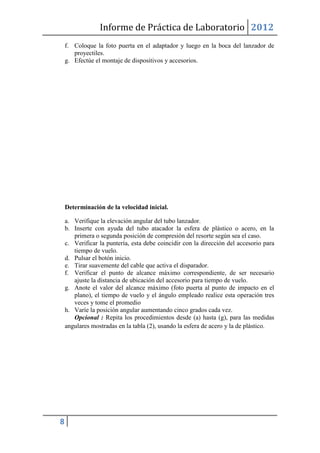 Informe de Práctica de Laboratorio 2012
    f. Coloque la foto puerta en el adaptador y luego en la boca del lanzador de
       proyectiles.
    g. Efectúe el montaje de dispositivos y accesorios.




    Determinación de la velocidad inicial.

    a. Verifique la elevación angular del tubo lanzador.
    b. Inserte con ayuda del tubo atacador la esfera de plástico o acero, en la
       primera o segunda posición de compresión del resorte según sea el caso.
    c. Verificar la puntería, esta debe coincidir con la dirección del accesorio para
       tiempo de vuelo.
    d. Pulsar el botón inicio.
    e. Tirar suavemente del cable que activa el disparador.
    f. Verificar el punto de alcance máximo correspondiente, de ser necesario
       ajuste la distancia de ubicación del accesorio para tiempo de vuelo.
    g. Anote el valor del alcance máximo (foto puerta al punto de impacto en el
       plano), el tiempo de vuelo y el ángulo empleado realice esta operación tres
       veces y tome el promedio
    h. Varíe la posición angular aumentando cinco grados cada vez.
       Opcional : Repita los procedimientos desde (a) hasta (g), para las medidas
    angulares mostradas en la tabla (2), usando la esfera de acero y la de plástico.




8
 