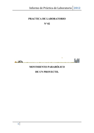 Informe de Práctica de Laboratorio 2012


    PRACTICA DE LABORATORIO
               Nº 02




    MOVIMIENTO PARABÓLICO
        DE UN PROYECTIL




1
 