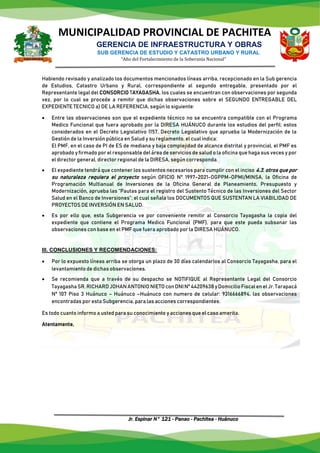 MUNICIPALIDAD PROVINCIAL DE PACHITEA
GERENCIA DE INFRAESTRUCTURA Y OBRAS
SUB GERENCIA DE ESTUDIO Y CATASTRO URBANO Y RURAL
“Año del Fortalecimiento de la Soberanía Nacional”
Jr. Espinar N° 121 - Panao - Pachitea - Huánuco
Habiendo revisado y analizado los documentos mencionados líneas arriba, recepcionado en la Sub gerencia
de Estudios, Catastro Urbano y Rural, correspondiente al segundo entregable, presentado por el
Representante legal del CONSORCIO TAYAGASHA, los cuales se encuentran con observaciones por segunda
vez, por lo cual se procede a remitir que dichas observaciones sobre el SEGUNDO ENTREGABLE DEL
EXPEDIENTE TECNICO a) DE LA REFERENCIA, según lo siguiente:
 Entre las observaciones son que el expediente técnico no se encuentra compatible con el Programa
Medico Funcional que fuera aprobado por la DIRESA HUÁNUCO durante los estudios del perfil; estos
considerados en el Decreto Legislativo 1157, Decreto Legislativo que aprueba la Modernización de la
Gestión de la Inversión pública en Salud y su reglamento, el cual indica:
El PMF, en el caso de PI de ES de mediana y baja complejidad de alcance distrital y provincial, el PMF es
aprobado y firmado por el responsable del área de servicios de salud o la oficina que haga sus veces y por
el director general, director regional de la DIRESA, según corresponda.
 El expediente tendrá que contener los sustentos necesarios para cumplir con el inciso 4.3. otros que por
su naturaleza requiera el proyecto según OFICIO N° 1997-2021-OGPPM-OPMI/MINSA, la Oficina de
Programación Multianual de Inversiones de la Oficina General de Planeamiento, Presupuesto y
Modernización, aprueba las “Pautas para el registro del Sustento Técnico de las Inversiones del Sector
Salud en el Banco de Inversiones”; el cual señala los DOCUMENTOS QUE SUSTENTAN LA VIABILIDAD DE
PROYECTOS DE INVERSIÓN EN SALUD.
 Es por ello que, esta Subgerencia ve por conveniente remitir al Consorcio Tayagasha la copia del
expediente que contiene el Programa Medico Funcional (PMF), para que este pueda subsanar las
observaciones con base en el PMF que fuera aprobado por la DIRESA HUÁNUCO.
III. CONCLUSIONES Y RECOMENDACIONES:
 Por lo expuesto líneas arriba se otorga un plazo de 30 días calendarios al Consorcio Tayagasha, para el
levantamiento de dichas observaciones.
 Se recomienda que a través de su despacho se NOTIFIQUE al Representante Legal del Consorcio
TayagashaSR.RICHARDJOHANANTONIONIETO conDNINº44209638 yDomicilioFiscalenelJr.Tarapacá
Nº 107 Piso 3 Huánuco – Huánuco –Huánuco con numero de celular: 9316666894, las observaciones
encontradas por esta Subgerencia, para las acciones correspondientes.
Es todo cuanto informo a usted para su conocimiento y acciones que el caso amerita.
Atentamente,
 