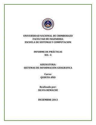 UNIVERSIDAD NACIONAL DE CHIMBORAZO
FACULTAD DE INGENIERIA
ESCUELA DE SISTEMAS Y COMPUTACION

INFORME DE PRÁCTICAS
NO.- 4

ASIGNATURA:
SISTEMAS DE INFORMACIÓN GEOGRAFICA
Curso:
QUINTO AÑO

Realizado por:
SILVIA REMACHE

DICIEMBRE 2013

 