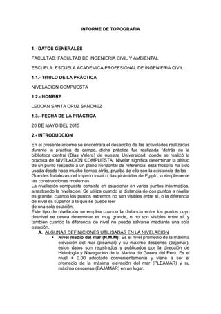INFORME DE TOPOGRAFIA
1.- DATOS GENERALES
FACULTAD: FACULTAD DE INGENIERIA CIVIL Y AMBIENTAL
ESCUELA: ESCUELA ACADEMICA PROFESIONAL DE INGENIERIA CIVIL
1.1.- TITULO DE LA PRÁCTICA
NIVELACION COMPUESTA
1.2.- NOMBRE
LEODAN SANTA CRUZ SANCHEZ
1.3.- FECHA DE LA PRÁCTICA
20 DE MAYO DEL 2015
2.- INTRODUDCION
En el presente informe se encontrara el desarrollo de las actividades realizadas
durante la práctica de campo, dicha práctica fue realizada “detrás de la
biblioteca central (Blas Valera) de nuestra Universidad; donde se realizó la
práctica de NIVELACION COMPUESTA. Nivelar significa determinar la altitud
de un punto respecto a un plano horizontal de referencia, esta filosofía ha sido
usada desde hace mucho tiempo atrás, prueba de ello son la existencia de las
Grandes fortalezas del imperio incaico, las pirámides de Egipto, o simplemente
las construcciones modernas.
La nivelación compuesta consiste en estacionar en varios puntos intermedios,
arrastrando la nivelación. Se utiliza cuando la distancia de dos puntos a nivelar
es grande, cuando los puntos extremos no son visibles entre sí, o la diferencia
de nivel es superior a la que se puede leer
de una sola estación.
Este tipo de nivelación se emplea cuando la distancia entre los puntos cuyo
desnivel se desea determinar es muy grande, o no son visibles entre sí, y
también cuando la diferencia de nivel no puede salvarse mediante una sola
estación.
A. ALGUNAS DEFINICIONES UTILISADAS EN LA NIVELACION
 Nivel medio del mar (N.M.M): Es el nivel promedio de la máxima
elevación del mar (pleamar) y su máximo descenso (bajamar),
estos datos son registrados y publicados por la dirección de
Hidrología y Navegación de la Marina de Guerra del Perú. Es el
nivel + 0.00 adoptado convenientemente y viene a ser el
promedio de la máxima elevación del mar (PLEAMAR) y su
máximo descenso (BAJAMAR) en un lugar.
 