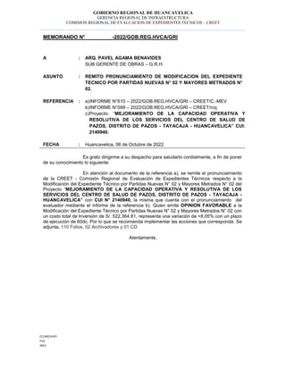 GOBIERNO REGIONAL DE HUANCAVELICA
GERENCIA REGIONAL DE INFRAESTRUCTURA
COMISION REGIONAL DE EVALUACION DE EXPEDIENTES TECNICOS – CREET
CC/ARCHIVO
FILE
MEV
MEMORANDO N° -2022/GOB.REG.HVCA/GRI
A : ARQ. PAVEL AGAMA BENAVIDES
SUB GERENTE DE OBRAS – G.R.H.
ASUNTO : REMITO PRONUNCIAMIENTO DE MODIFICACION DEL EXPEDIENTE
TECNICO POR PARTIDAS NUEVAS N° 02 Y MAYORES METRADOS N°
02.
REFERENCIA : a)INFORME N°610 – 2022/GOB.REG.HVCA/GRI – CREET/C.-MEV
b)INFORME N°099 – 2022/GOB.REG.HVCA/GRI – CREET/rcq
c)Proyecto: “MEJORAMIENTO DE LA CAPACIDAD OPERATIVA Y
RESOLUTIVA DE LOS SERVICIOS DEL CENTRO DE SALUD DE
PAZOS, DISTRITO DE PAZOS - TAYACAJA - HUANCAVELICA” CUI:
2140940.
FECHA : Huancavelica, 06 de Octubre de 2022.
Es grato dirigirme a su despacho para saludarlo cordialmente, a fin de poner
de su conocimiento lo siguiente:
En atención al documento de la referencia a), se remite el pronunciamiento
de la CREET - Comisión Regional de Evaluación de Expedientes Técnicos respecto a la
Modificación del Expediente Técnico por Partidas Nuevas N° 02 y Mayores Metrados N° 02 del
Proyecto “MEJORAMIENTO DE LA CAPACIDAD OPERATIVA Y RESOLUTIVA DE LOS
SERVICIOS DEL CENTRO DE SALUD DE PAZOS, DISTRITO DE PAZOS - TAYACAJA -
HUANCAVELICA” con CUI N° 2140940, la misma que cuenta con el pronunciamiento del
evaluador mediante el informe de la referencia b). Quien emite OPINION FAVORABLE a la
Modificación del Expediente Técnico por Partidas Nuevas N° 02 y Mayores Metrados N° 02 con
un costo total de Inversión de S/. 522,364.81, representa una variación de +8.05% con un plazo
de ejecución de 60dc. Por lo que se recomienda implementar las acciones que corresponda. Se
adjunta. 110 Folios, 02 Archivadores y 01 CD.
Atentamente,
 
