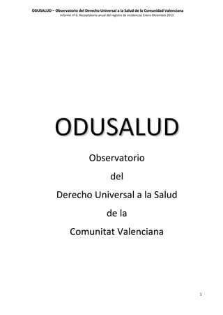 ODUSALUD – Observatorio del Derecho Universal a la Salud de la Comunidad Valenciana
Informe nº 6. Recopilatorio anual del registro de incidencias Enero-Diciembre 2013

ODUSALUD
Observatorio
del
Derecho Universal a la Salud
de la
Comunitat Valenciana

1

 