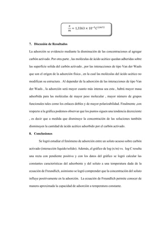 7. Discusión de Resultados
La adsorción se evidencio mediante la disminución de las concentraciones al agregar
carbón activado. Por otra parte , las moléculas de ácido acético quedan adheridas sobre
las superficie solida del carbón activado , por las interacciones de tipo Van der Waals
que son el origen de la adsorción física , en la cual las moléculas del ácido acético no
modifican su estructura . Al depender de la adsorción de las interacciones de tipo Van
der Waals , la adsorción será mayor cuanto más intensa sea esta , habrá mayor masa
adsorbida para las moléculas de mayor peso molecular , mayor número de grupos
funcionales tales como los enlaces dobles y de mayor polarizabilidad. Finalmente ,con
respecto a la gráfica podemos observar que los puntos siguen una tendencia decreciente
, es decir que a medida que disminuye la concentración de las soluciones también
disminuyen la cantidad de ácido acético adsorbido por el carbón activado.
8. Conclusiones
Se logró estudiar el fenómeno de adsorción entre un soluto acuoso sobre carbón
activado (interacción liquido/solido). Además, el gráfico de log (x/m) vs. log C resulta
una recta con pendiente positiva y con los datos del gráfico se logró calcular las
constantes características del adsorbente y del soluto a una temperatura dada de la
ecuación de Freundlich, asimismo se logró comprender que la concentración del soluto
influye positivamente en la adsorción. La ecuación de Freundlich permite conocer de
manera aproximada la capacidad de adsorción a temperatura constante.
𝑥
𝑚
= 1,3363 × 10−5
𝐶2,0672
 