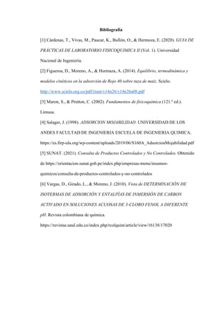 Bibliografía
[1] Cárdenas, T., Vivas, M., Paucar, K., Bullón, O., & Hermoza, E. (2020). GUIA DE
PRÁCTICAS DE LABORATORIO FISICOQUIMICA II (Vol. 1). Universidad
Nacional de Ingeniería.
[2] Figueroa, D., Moreno, A., & Hormaza, A. (2014). Equilibrio, termodinámica y
modelos cinéticos en la adsorción de Rojo 40 sobre tuza de maíz. Scielo.
http://www.scielo.org.co/pdf/rium/v14n26/v14n26a08.pdf
[3] Maron, S., & Prutton, C. (2002). Fundamentos de fisicoquímica (121.a
ed.).
Limusa.
[4] Salager, J. (1998). ADSORCION MOJABILIDAD. UNIVERSIDAD DE LOS
ANDES FACULTAD DE INGENIERIA ESCUELA DE INGENIERIA QUIMICA.
https://es.firp-ula.org/wp-content/uploads/2019/06/S160A_AdsorcionMojabilidad.pdf
[5] SUNAT. (2021). Consulta de Productos Controlados y No Controlados. Obtenido
de https://orientacion.sunat.gob.pe/index.php/empresas-menu/insumos-
quimicos/consulta-de-productos-controlados-y-no-controlados
[6] Vargas, D., Girado, L., & Moreno, J. (2010). Vista de DETERMINACIÓN DE
ISOTERMAS DE ADSORCIÓN Y ENTALPÍAS DE INMERSIÓN DE CARBON
ACTIVADO EN SOLUCIONES ACUOSAS DE 3-CLORO FENOL A DIFERENTE
pH. Revista colombiana de química.
https://revistas.unal.edu.co/index.php/rcolquim/article/view/16138/17020
 