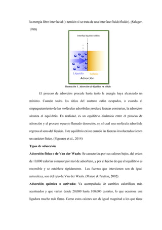 la energía libre interfacial (o tensión si se trata de una interfase fluido/fluido). (Salager,
1998)
El proceso de adsorción procede hasta tanto la energía haya alcanzado un
mínimo. Cuando todos los sitios del sustrato están ocupados, o cuando el
empaquetamiento de las moléculas adsorbidas produce fuerzas contrarias, la adsorción
alcanza el equilibrio. En realidad, es un equilibrio dinámico entre el proceso de
adsorción y el proceso opuesto llamado desorción, en el cual una molécula adsorbida
regresa al seno del líquido. Este equilibrio existe cuando las fuerzas involucradas tienen
un carácter físico. (Figueroa et al., 2014)
Tipos de adsorción
Adsorción física o de Van der Waals: Se caracteriza por sus calores bajos, del orden
de 10,000 calorías o menor por mol de adsorbato, y por el hecho de que el equilibrio es
reversible y se establece rápidamente. Las fuerzas que intervienen son de igual
naturaleza, son del tipo de Van der Waals. (Maron & Prutton, 2002)
Adsorción química o activada: Va acompañada de cambios caloríficos más
acentuados y que varían desde 20,000 hasta 100,000 calorías, lo que ocasiona una
ligadura mucho más firme. Como estos calores son de igual magnitud a los que tiene
Ilustración 1. Adsorción de líquidos en sólido.
 