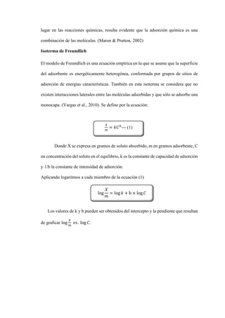 lugar en las reacciones químicas, resulta evidente que la adsorción química es una
combinación de las moléculas. (Maron & Prutton, 2002)
Isoterma de Freundlich
El modelo de Freundlich es una ecuación empírica en la que se asume que la superficie
del adsorbente es energéticamente heterogénea, conformada por grupos de sitios de
adsorción de energías características. También en esta isoterma se considera que no
existen interacciones laterales entre las moléculas adsorbidas y que sólo se adsorbe una
monocapa. (Vargas et al., 2010). Se define por la ecuación:
Donde X se expresa en gramos de soluto absorbido, m en gramos adsorbente, C
en concentración del soluto en el equilibrio, k es la constante de capacidad de adsorción
y 1/b la constante de intensidad de adsorción.
Aplicando logaritmos a cada miembro de la ecuación (1)
Los valores de k y b pueden ser obtenidos del intercepto y la pendiente que resultan
de graficar log
𝑋
𝑚
𝑣𝑠. log 𝐶.
𝑋
𝑚
= 𝑘𝐶𝑏
--- (1)
log
𝑋
𝑚
= log 𝑘 + b × log 𝐶
 