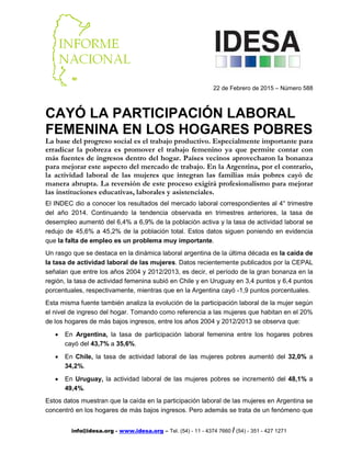 info@idesa.org - www.idesa.org – Tel. (54) - 11 - 4374 7660 / (54) - 351 - 427 1271
22 de Febrero de 2015 – Número 588
CAYÓ LA PARTICIPACIÓN LABORAL
FEMENINA EN LOS HOGARES POBRES
La base del progreso social es el trabajo productivo. Especialmente importante para
erradicar la pobreza es promover el trabajo femenino ya que permite contar con
más fuentes de ingresos dentro del hogar. Países vecinos aprovecharon la bonanza
para mejorar este aspecto del mercado de trabajo. En la Argentina, por el contrario,
la actividad laboral de las mujeres que integran las familias más pobres cayó de
manera abrupta. La reversión de este proceso exigirá profesionalismo para mejorar
las instituciones educativas, laborales y asistenciales.
El INDEC dio a conocer los resultados del mercado laboral correspondientes al 4° trimestre
del año 2014. Continuando la tendencia observada en trimestres anteriores, la tasa de
desempleo aumentó del 6,4% a 6,9% de la población activa y la tasa de actividad laboral se
redujo de 45,6% a 45,2% de la población total. Estos datos siguen poniendo en evidencia
que la falta de empleo es un problema muy importante.
Un rasgo que se destaca en la dinámica laboral argentina de la última década es la caída de
la tasa de actividad laboral de las mujeres. Datos recientemente publicados por la CEPAL
señalan que entre los años 2004 y 2012/2013, es decir, el período de la gran bonanza en la
región, la tasa de actividad femenina subió en Chile y en Uruguay en 3,4 puntos y 6,4 puntos
porcentuales, respectivamente, mientras que en la Argentina cayó -1,9 puntos porcentuales.
Esta misma fuente también analiza la evolución de la participación laboral de la mujer según
el nivel de ingreso del hogar. Tomando como referencia a las mujeres que habitan en el 20%
de los hogares de más bajos ingresos, entre los años 2004 y 2012/2013 se observa que:
• En Argentina, la tasa de participación laboral femenina entre los hogares pobres
cayó del 43,7% a 35,6%.
• En Chile, la tasa de actividad laboral de las mujeres pobres aumentó del 32,0% a
34,2%.
• En Uruguay, la actividad laboral de las mujeres pobres se incrementó del 48,1% a
49,4%.
Estos datos muestran que la caída en la participación laboral de las mujeres en Argentina se
concentró en los hogares de más bajos ingresos. Pero además se trata de un fenómeno que
 