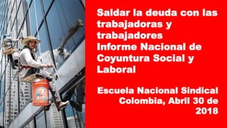 Saldar la deuda con las
trabajadoras y
trabajadores
Informe Nacional de
Coyuntura Social y
Laboral
Escuela Nacional Sindical
Colombia, Abril 30 de
2018
 