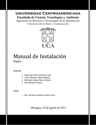 Universidad Centroamericana
Facultada de Ciencia, Tecnologías y Ambiente
Ingeniería en Sistemas y Tecnologías de la Información
Concentración de Redes y Comunicación
Manual de Instalación
Nagios
Autores:
 Espinoza Flores, Eduardo José
 Lorío Cabezas, Diana Massiel
 Mendoza López, Marco Antonio
 Ruiz Barboza, Mayra
Tutor:
 Msc. Mariella Auxiliadora Cuadra Guido
Managua, 29 de agosto de 2013
 