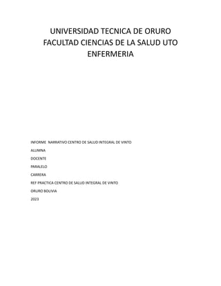 UNIVERSIDAD TECNICA DE ORURO
FACULTAD CIENCIAS DE LA SALUD UTO
ENFERMERIA
INFORME NARRATIVO CENTRO DE SALUD INTEGRAL DE VINTO
ALUMNA
DOCENTE
PARALELO
CARRERA
REF PRACTICA CENTRO DE SALUD INTEGRAL DE VINTO
ORURO BOLIVIA
2023
 