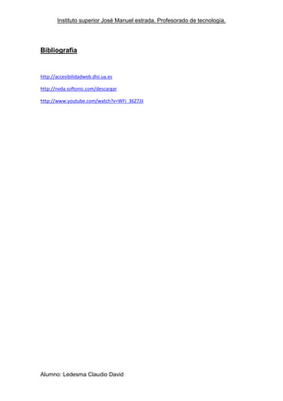 Instituto superior José Manuel estrada. Profesorado de tecnología.




Bibliografía


http://accesibilidadweb.dlsi.ua.es

http://nvda.softonic.com/descargar

http://www.youtube.com/watch?v=WFi_36Z7JiI




Alumno: Ledesma Claudio David
 