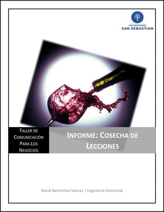 5052060-367030David Barrientos Salinas | Ingeniería Comercial13049252393950Taller de Comunicación Para Los NegociosInforme: Cosecha de Lecciones<br />DESARROLLO DE PREGUNTAS.-<br />Realizar coherencia local en cada párrafo.<br />A continuación se escribirá detallada y ordenadamente acerca del tema principal de cada párrafo. <br />Cosecha de Lecciones<br />Actualización de las viñas, e información aproximada sobre el aspecto de los consumidores.<br />Antiguo desafío de la industria vitivinícola.<br />Lograr un posicionamiento en el mercado y junto con esto alcanzar las metas propuestas.<br />Consecuencias  de la crisis en la industria del vino.<br />Propuesta de nuevas estrategias para así obtener ventaja en el mercado.<br />Resultados de que definen lecciones y un futuro mejor, principalmente tratando de hacerlo de una manera que les quede grabado a los consumidores que el vino chileno entrega la mejor relación precio-calidad.<br />Los desafíos tras la crisis<br />Confirmación de lo cuestionado en la industria, y es que aunque haya crisis, el consumo de alcohol, y principalmente el vino, tiende a no variar.<br />Las viñas chilenas no se vieron muy con la crisis, puesto que las tendencias de los consumidores es a beber bastante vino.<br />A pesar del alza en el vino normal, hubo una caída en las exportaciones, debido a que se obtuvo una caída más grande en las exportaciones de los vinos Premium.<br />Explicación de la baja de las ventas de vinos.<br />Desarrollo de promociones en los puntos de ventas, que hacen que se produzca una mayor cantidad de exportación de vinos más baratos, ante los vinos Premium.<br />Concentración de las compras de los importadores a proveedores más pequeños, puesto que estos les entregan facilidades de pago; todo esto debido a la crisis.<br />Actualidad del mercado del vino, y realizar la opción de hacer mucho mejor los objetivos, para así lograr mayor cantidad de beneficios.<br />Planteamiento de una buena promoción, y con esto hacer que el vino chileno se venda en mayores cantidades.<br />Sin tocar precios<br />Invención de un nuevo plan, para así llegar al consumidor Premium.<br />La idea anterior puede ser complicada, pero no por eso imposible. La idea es mantener los precios, pero realizar una mejor atención al cliente.<br />Advertencia de lo que puede ocurrir o suceder con estas propuestas que se entregan.<br />El futuro se idealiza que vendrá bastante bueno para el mercado del vino chileno, gracias a que se está realizando cada vez mejores producciones de vinos, mejores sepas, mejores barricas, para así tener vinos más sabrosos.<br />Recuperar el camino que se tenía, con mejores precios, puesto que con esto se tendrá una mejor ventaja competitiva.<br />Propuesta de realizar un mejoramiento en la producción del vino.<br />Realización de capacitación a la producción, con diversas universidad, con el fin de tener precios atractivos; esto se realiza de una manera que se mejore la producción, y la mentalidad de quienes lo producen.<br />Gracias al gremio, y a las ideas que allí se encuentran, y que junto con todas las que se expresan en este texto, hacen proyectos innovadores y de gran desarrollo, haciendo que la industria vitivinícola surja, y tenga buen renombre a nivel mundial.<br />Identificar qué tipo de estrategia de recurrencia (léxica o gramatical) está inmersa en el texto.<br />Cosecha de lecciones<br />Aprendieron / Las viñas chilenas = Desinencia verbal (Sustitución Gramatical)<br />“Nueva” oportunidad = Adverbio (Sustitución Gramatical)<br />El consumidor / Cambió (El consumidor cambió) = Desinencia verbal (Sustitución Gramatical)<br />Los protagonistas del negocio / Viñateros = Correlación léxica (Sustitución Léxica)<br />La marca Chile y sus denominaciones = Hiperónimo (Sustitución Léxica)<br />Los vinos chilenos / Se han hecho un espacio = Desinencia verbal (Sustitución Gramatical)<br />La crisis económica – esa que, según muchos… - = Adjetivo (Sustitución Gramatical)<br />Crisis económica / Coyuntura económica = Sinónimo (Sustitución Léxica)<br />Se han propuesto nuevos desafíos y… sacar ventaja ocupando el terreno perdido = Hipónimo (Sustitución Léxica)<br />“Más” afectados = Adverbio (Sustitución Gramatical)<br />Los viñateros / Saben (Los viñateros saben) = Desinencia verbal (Sustitución Gramatical)<br />“Buenos” frutos = Adverbio (Sustitución Gramatical)<br />Observar el tipo de progresión en cada subtitulo.<br />Cosecha de lecciones  posee un tipo de progresión derivada de un hipertema.<br />Los desafíos tras la crisis tiene un tipo de progresión por tema continuo.<br />Sin tocar precios obtiene un tipo de progresión en cadena.<br />Comentario de opinión personal, con coherencia global acerca del texto.<br />No cabe duda que el vino chileno es  uno de los principales productos exportados por Chile. Posee una gran fama a nivel mundial, puesto que posee sepas muy parecidas a las francesas (se dice que son los mejores vinos a nivel mundial), puesto que hace una gran cantidad de años, hubo un personaje chileno que se dirigió a Francia con el fin de traer sepas de esa zona. Las trajo a Chile, las cultivo y comenzó a desarrollar vinos de muy buena calidad. Y para su buena suerte, al poco tiempo, hubo una peste en Francia, lo que hizo que se perdiera la mayoría de la producción de vino, y es gracias a eso, que comenzó a surgir el vino chileno.<br />Hay que destacar que la buena administración del gremio de viñas chilenas ha creado variadas acciones que han hecho, por lo menos en la crisis, mantenerse estables y sin perdidas. Además se ha sacado provecho de las situaciones de otros países, que no han vendido muchos vinos; en cambio Chile, ha declinado levemente sus ventas, pero no han sido grandes pérdidas. De hecho, ha vendido mucho más que otros países. <br />Solo que comentar algo personal, y es que el texto es bastante entretenido, pero el trabajo agotador.  Son muchos detalles los que hacen un trabajo bastante extenso, sin decir que es aburrido, pero deja mucho cansancio. <br />12763504152900240982556197504476750590550038576254191000<br />