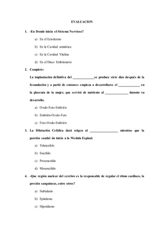 EVALUACION
1. -En Donde inicia el Sistema Nervioso?
a) En el Ectodermo
b) En la Cavidad amniótica
c) En la Cavidad Vitelina
d) En el Disco Embrionario
2. Complete:
La implantación definitiva del _____________se produce siete días después de la
fecundación y a partir de entonces empieza a desarrollarse el _____________ en
la placenta de la mujer, que servirá de nutriente al ______________ durante su
desarrollo.
a) Ovulo-Feto-Embrión
b) Embrión-Ovulo-Feto
c) Feto-Ovulo-Embrión
3. La Dilatación Cefálica dará origen al _________________ mientras que la
porción caudal da inicio a la Medula Espinal.
a) Telencefalo
b) Encéfalo
c) Prosencefalo
d) Mesencéfalo
4. -Que región nuclear del cerebro es la responsable de regular el ritmo cardiaco, la
presión sanguíneas, entre otros?
a) Subtalamo
b) Epitalamo
c) Hipotálamo
 