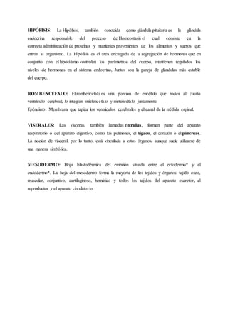 HIPÓFISIS: La Hipófisis, también conocida como glándula pituitaria es la glándula
endocrina responsable del proceso de Homeostasis el cual consiste en la
correcta administración de proteínas y nutrientes provenientes de los alimentos y sueros que
entran al organismo. La Hipófisis es el area encargada de la segregación de hormonas que en
conjunto con el hipotálamo controlan los parámetros del cuerpo, mantienen regulados los
niveles de hormonas en el sistema endocrino, Juntos son la pareja de glándulas más estable
del cuerpo.
ROMBENCEFALO: El rombencéfalo es una porción de encéfalo que rodea al cuarto
ventrículo cerebral; lo integran mielencéfalo y metencéfalo juntamente.
Epéndimo: Membrana que tapiza los ventrículos cerebrales y el canal de la médula espinal.
VISERALES: Las vísceras, también llamadas entrañas, forman parte del aparato
respiratorio o del aparato digestivo, como los pulmones, el hígado, el corazón o el páncreas.
La noción de visceral, por lo tanto, está vinculada a estos órganos, aunque suele utilizarse de
una manera simbólica.
MESODERMO: Hoja blastodérmica del embrión situada entre el ectodermo* y el
endodermo*. La hoja del mesodermo forma la mayoría de los tejidos y órganos: tejido óseo,
muscular, conjuntivo, cartilaginoso, hemático y todos los tejidos del aparato excretor, el
reproductor y el aparato circulatorio.
 