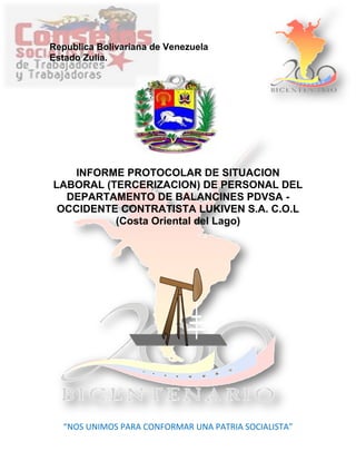 Republica Bolivariana de Venezuela
Estado Zulia.
INFORME PROTOCOLAR DE SITUACION
LABORAL (TERCERIZACION) DE PERSONAL DEL
DEPARTAMENTO DE BALANCINES PDVSA -
OCCIDENTE CONTRATISTA LUKIVEN S.A. C.O.L
(Costa Oriental del Lago)
“NOS UNIMOS PARA CONFORMAR UNA PATRIA SOCIALISTA”
 