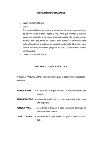 INSTRUMENTOS UTILIZADOS
o NIVEL TOPOGRÁFICO
o MIRA
Son reglas divididas en metros y fracciones de metro, generalmente
de colores vivos: blanco, negro y rojo, para que resalten y puedan
leerse con precisión a la mayor distancia posible. Se construyen de
madera, con frecuencia de abetos, bien curada y barnizada para
evitar dilataciones y alabeos; su longitud es de 3mts. Ó 4 mts., para
facilitar el transporte suelen plegarse en dos ó cuatro trozos unidos
por charneles.
o LIBRETA TOPOGRÁFICA
DESARROLLO DE LA PRÁCTICA
Al llegar al PARQUE GRAU, nos agrupamos para el desarrollo de la práctica
a realizar.
PRIMER PASO .- al estar en el lugar hicimos un reconocimiento del
terreno.
SEGUNDO PASO .- hicimos la fijación de un punto, considerándolo como
BM de partida.
TERCER PASO .- procedimos a designar a cada integrante del grupo la
tarea que iba a realizar.
CUARTO PASO .- se instaló el Equipo (Nivel Topográfico South NL24 –
32).
 