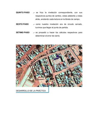 QUINTO PASO .- se hizo la nivelación correspondiente, con sus
respectivos puntos de cambio, vistas adelante y vistas
atrás, anotando cada lectura en la libreta de campo.
SEXTO PASO .- como nuestra nivelación era de circuito cerrado,
tuvimos que llegar al punto de partida.
SETIMO PASO .- se procedió a hacer los cálculos respectivos para
determinar el error de cierre.
DESARROLLO DE LA PRÁCTICA
 