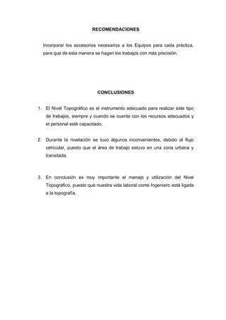 RECOMENDACIONES
Incorporar los accesorios necesarios a los Equipos para cada práctica,
para que de esta manera se hagan los trabajos con más precisión.
CONCLUSIONES
1. El Nivel Topográfico es el instrumento adecuado para realizar este tipo
de trabajos, siempre y cuando se cuente con los recursos adecuados y
el personal esté capacitado.
2. Durante la nivelación se tuvo algunos inconvenientes, debido al flujo
vehicular, puesto que el área de trabajo estuvo en una zona urbana y
transitada.
3. En conclusión es muy importante el manejo y utilización del Nivel
Topográfico, puesto que nuestra vida laboral como Ingeniero está ligada
a la topografía.
 