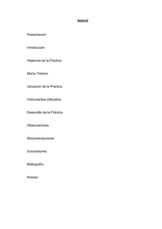 ÍNDICE
Presentación
Introducción
Objetivos de la Práctica
Marco Teórico
Ubicación de la Práctica
Instrumentos Utilizados
Desarrollo de la Práctica
Observaciones
Recomendaciones
Conclusiones
Bibliografía
Anexos
 