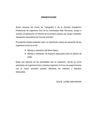 PRESENTACIÓN
Señor docente del Curso de Topografía II de la Escuela Académico
Profesional de Ingeniería Civil de la Universidad Alas Peruanas, pongo a
vuestra consideración el Informe de la primera práctica de campo intitulado:
“Nivelación Geométrica de Circuito Cerrado”
El presente trabajo pretende cubrir un importante campo de actuación de los
Ingenieros como es el de:
 Manejo y utilización del Nivel Óptico.
 Manejo y utilización de Equipos adecuados para el cálculo de
cotas.
Estas son algunas de las actividades que se realizaron, donde yo como
estudiante de Ingeniería Civil y próximo Ingeniero Civil se me exigirá hacerlo
con la mayor precisión posible, utilizando los métodos y aparatos
adecuados.
Dino B. LAYME ANCHAPURI
 