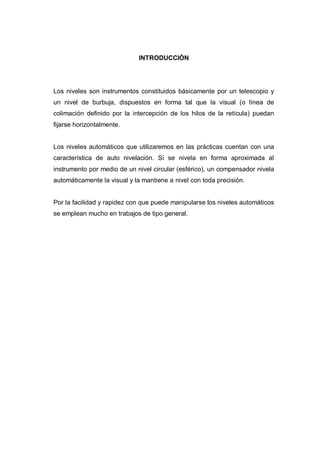 INTRODUCCIÓN
Los niveles son instrumentos constituidos básicamente por un telescopio y
un nivel de burbuja, dispuestos en forma tal que la visual (o línea de
colimación definido por la intercepción de los hilos de la retícula) puedan
fijarse horizontalmente.
Los niveles automáticos que utilizaremos en las prácticas cuentan con una
característica de auto nivelación. Sí se nivela en forma aproximada al
instrumento por medio de un nivel circular (esférico), un compensador nivela
automáticamente la visual y la mantiene a nivel con toda precisión.
Por la facilidad y rapidez con que puede manipularse los niveles automáticos
se emplean mucho en trabajos de tipo general.
 